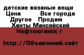 детские вязаные вещи › Цена ­ 500 - Все города Другое » Продам   . Ханты-Мансийский,Нефтеюганск г.